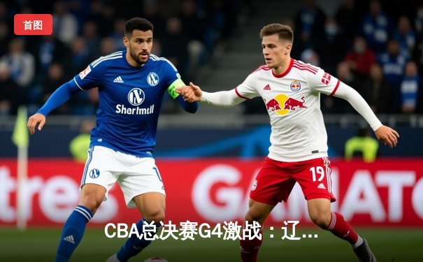 CBA总决赛G4激战：辽宁本钢加时力克新疆伊力特，总比分3-1夺赛点