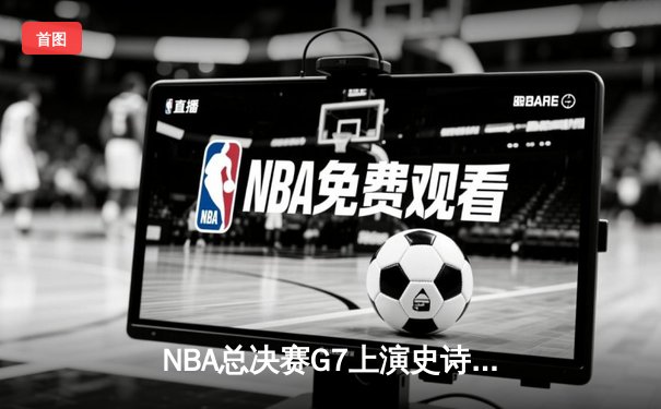 NBA总决赛G7上演史诗逆转 凯尔特人末节轰21-0攻势夺第18冠