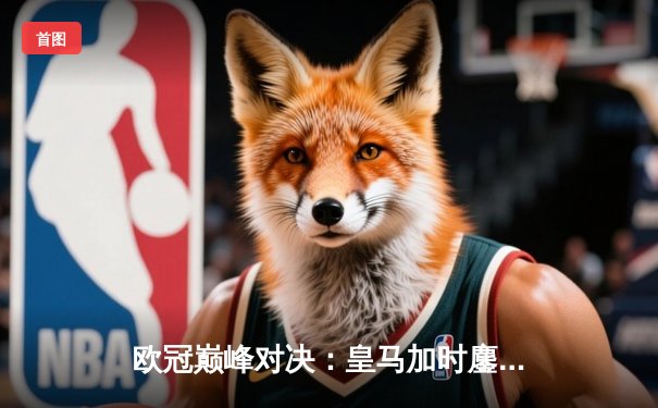 欧冠巅峰对决：皇马加时鏖战3-2逆转拜仁，维尼修斯双响贝林厄姆绝杀